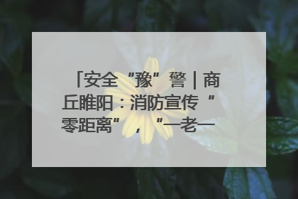 安全“豫”警｜商丘睢阳：消防宣传“零距离”，“一老一小”同守护
