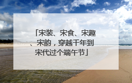 宋装、宋食、宋趣、宋韵，穿越千年到宋代过个端午节