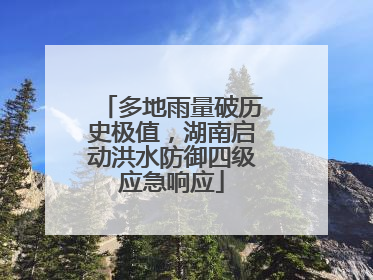 多地雨量破历史极值，湖南启动洪水防御四级应急响应