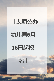 太原公办幼儿园6月16日起报名