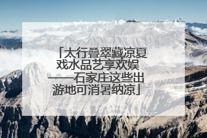 太行叠翠藏凉夏 戏水品艺享欢娱——石家庄这些出游地可消暑纳凉