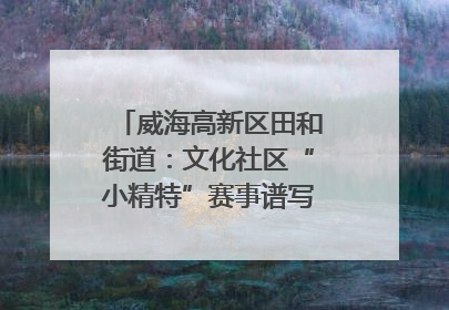 威海高新区田和街道：文化社区“小精特”赛事谱写文化赋能新乐章