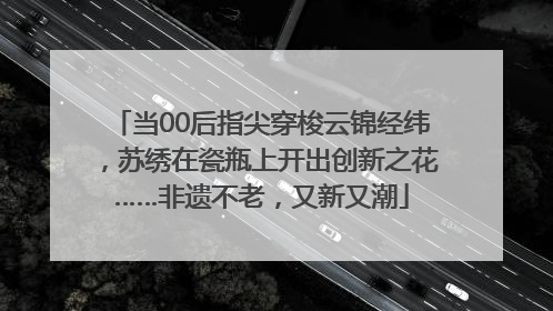 当00后指尖穿梭云锦经纬，苏绣在瓷瓶上开出创新之花……非遗不老，又新又潮