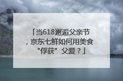 当618邂逅父亲节，京东七鲜如何用美食“俘获”父爱？