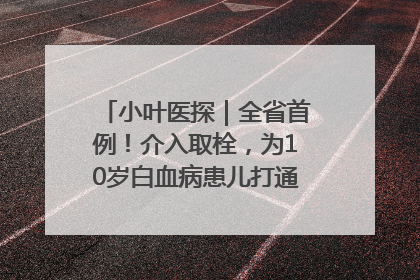 小叶医探｜全省首例！介入取栓，为10岁白血病患儿打通生命之“脉”