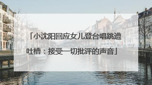 小沈阳回应女儿登台唱跳遭吐槽：接受一切批评的声音
