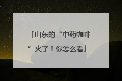 山东的“中药咖啡”火了！你怎么看
