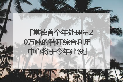 常德首个年处理量20万吨的秸秆综合利用中心将于今年建设