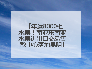 年运8000柜水果！南亚东南亚水果进出口交易集散中心落地昆明