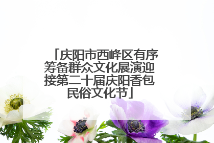 庆阳市西峰区有序筹备群众文化展演迎接第二十届庆阳香包民俗文化节