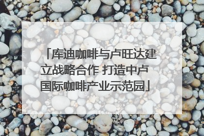 库迪咖啡与卢旺达建立战略合作 打造中卢国际咖啡产业示范园