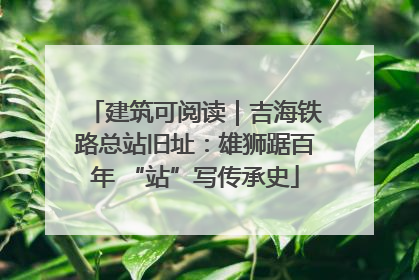 建筑可阅读｜吉海铁路总站旧址：雄狮踞百年 “站”写传承史