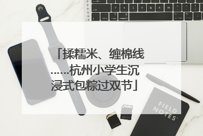 揉糯米、缠棉线……杭州小学生沉浸式包粽过双节