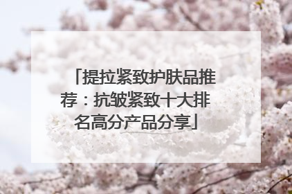 提拉紧致护肤品推荐：抗皱紧致十大排名高分产品分享