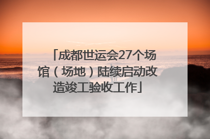 成都世运会27个场馆（场地）陆续启动改造竣工验收工作