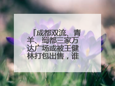 成都双流、青羊、蜀都三家万达广场或被王健林打包出售，谁将接手运营？