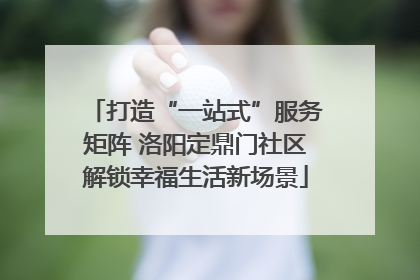 打造“一站式”服务矩阵 洛阳定鼎门社区解锁幸福生活新场景