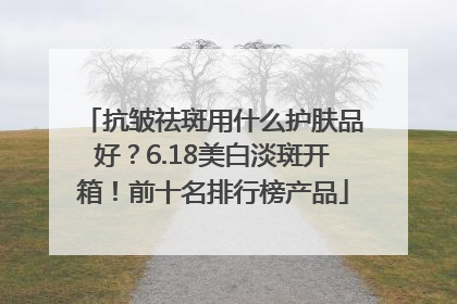 抗皱祛斑用什么护肤品好？6.18美白淡斑开箱！前十名排行榜产品