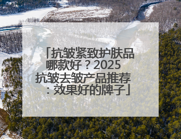 抗皱紧致护肤品哪款好？2025抗皱去皱产品推荐：效果好的牌子