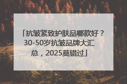 抗皱紧致护肤品哪款好？30-50岁抗皱品牌大汇总，2025莫错过