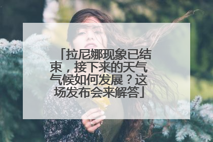 拉尼娜现象已结束，接下来的天气气候如何发展？这场发布会来解答