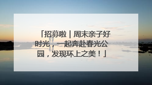 招募啦｜周末亲子好时光，一起奔赴春光公园，发现环上之美！
