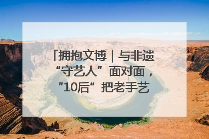 拥抱文博｜与非遗“守艺人”面对面，“10后”把老手艺玩出“潮”花样