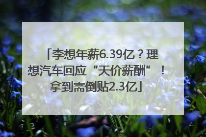 李想年薪6.39亿？理想汽车回应“天价薪酬”！拿到需倒贴2.3亿