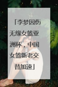 李梦因伤无缘女篮亚洲杯，中国女篮新老交替加速