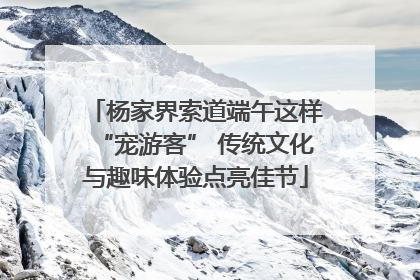 杨家界索道端午这样“宠游客” 传统文化与趣味体验点亮佳节