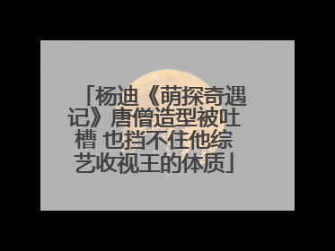 杨迪《萌探奇遇记》唐僧造型被吐槽 也挡不住他综艺收视王的体质