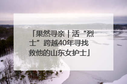 果然寻亲｜活“烈士”跨越40年寻找救他的山东女护士