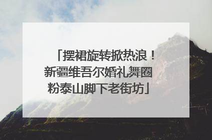 摆裙旋转掀热浪！新疆维吾尔婚礼舞圈粉泰山脚下老街坊