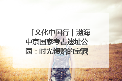 文化中国行｜渤海中京国家考古遗址公园：时光馈赠的宝藏 历史凝固的诗篇
