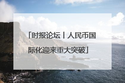 时报论坛丨人民币国际化迎来重大突破