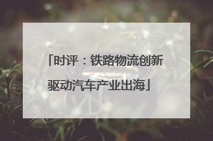 时评：铁路物流创新驱动汽车产业出海