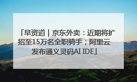早资道｜京东外卖：近期将扩招至15万名全职骑手；阿里云发布通义灵码AI IDE