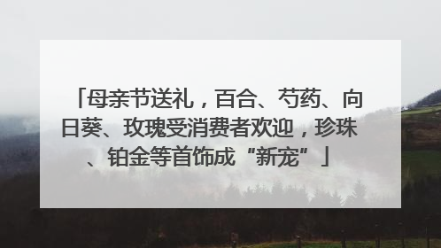 母亲节送礼，百合、芍药、向日葵、玫瑰受消费者欢迎，珍珠、铂金等首饰成“新宠”