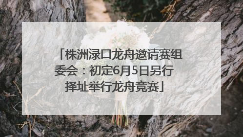 株洲渌口龙舟邀请赛组委会：初定6月5日另行择址举行龙舟竞赛
