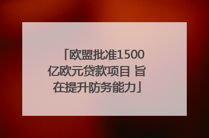 欧盟批准1500亿欧元贷款项目 旨在提升防务能力