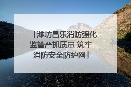 潍坊昌乐消防强化监管严抓质量 筑牢消防安全防护网
