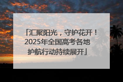 汇聚阳光，守护花开！2025年全国高考各地护航行动持续展开