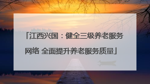 江西兴国：健全三级养老服务网络 全面提升养老服务质量