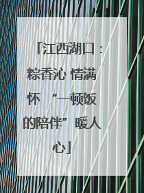江西湖口：粽香沁 情满怀 “一顿饭的陪伴”暖人心