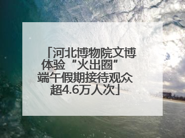 河北博物院文博体验“火出圈” 端午假期接待观众超4.6万人次