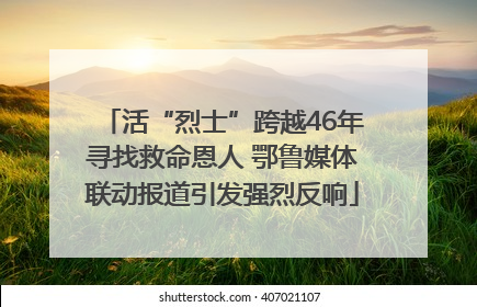 活“烈士”跨越46年寻找救命恩人 鄂鲁媒体联动报道引发强烈反响