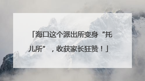 海口这个派出所变身“托儿所”，收获家长狂赞！