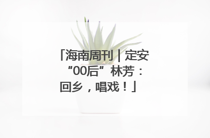 海南周刊｜定安“00后”林芳：回乡，唱戏！