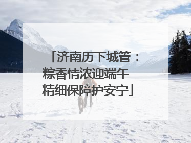 济南历下城管：粽香情浓迎端午 精细保障护安宁