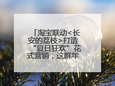 淘宝联动<长安的荔枝>打造“夏日狂欢”花式营销，这群年轻人玩嗨了